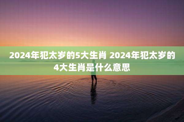 2024年犯太岁的5大生肖 2024年犯太岁的4大生肖是什么意思