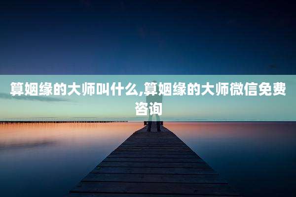 算姻缘的大师叫什么,算姻缘的大师微信免费咨询