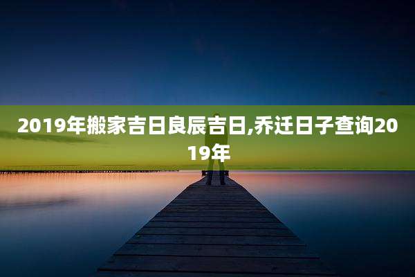 2019年搬家吉日良辰吉日,乔迁日子查询2019年