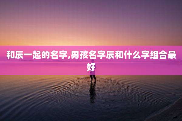 和辰一起的名字,男孩名字辰和什么字组合最好