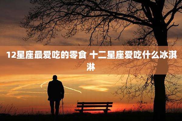 12星座最爱吃的零食 十二星座爱吃什么冰淇淋