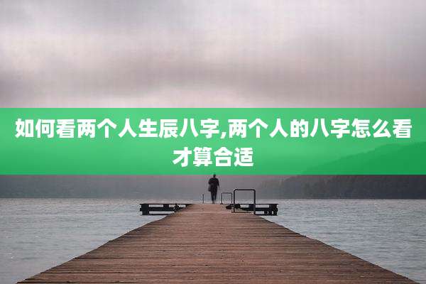 如何看两个人生辰八字,两个人的八字怎么看才算合适