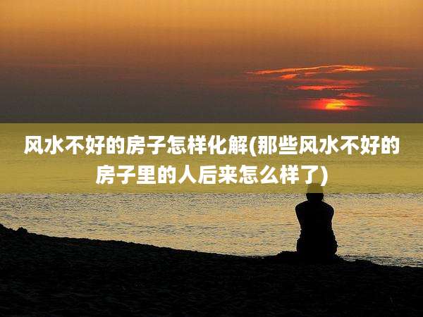 风水不好的房子怎样化解(那些风水不好的房子里的人后来怎么样了)