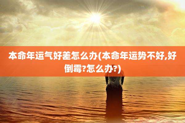 本命年运气好差怎么办(本命年运势不好,好倒霉?怎么办?)