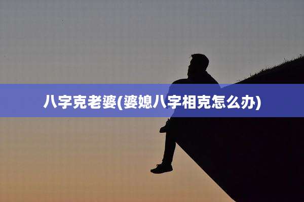 八字克老婆(婆媳八字相克怎么办)