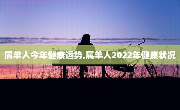 属羊人今年健康运势,属羊人2022年健康状况