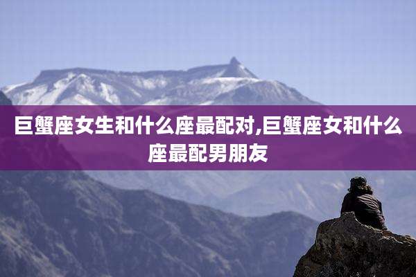 巨蟹座女生和什么座最配对,巨蟹座女和什么座最配男朋友