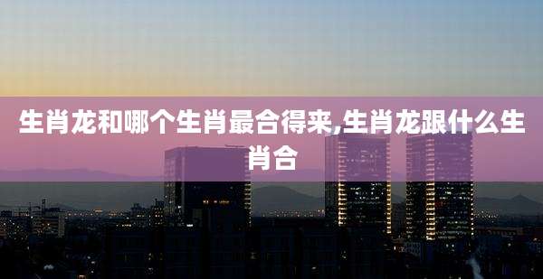生肖龙和哪个生肖最合得来,生肖龙跟什么生肖合