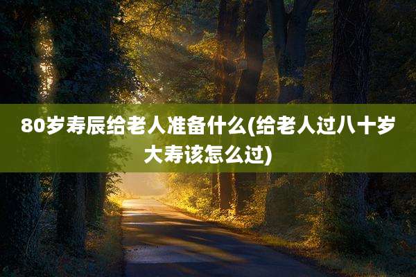 80岁寿辰给老人准备什么(给老人过八十岁大寿该怎么过)