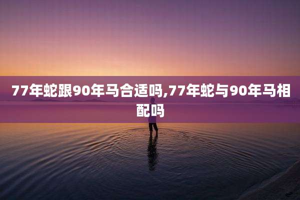 77年蛇跟90年马合适吗,77年蛇与90年马相配吗