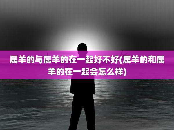 属羊的与属羊的在一起好不好(属羊的和属羊的在一起会怎么样)