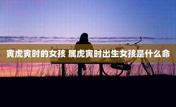 寅虎寅时的女孩 属虎寅时出生女孩是什么命