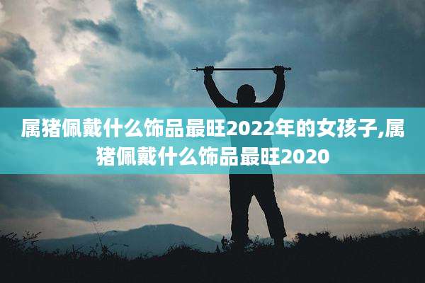 属猪佩戴什么饰品最旺2022年的女孩子,属猪佩戴什么饰品最旺2020