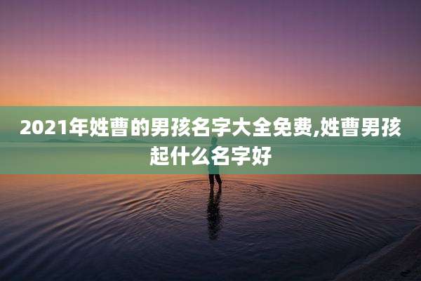 2021年姓曹的男孩名字大全免费,姓曹男孩起什么名字好