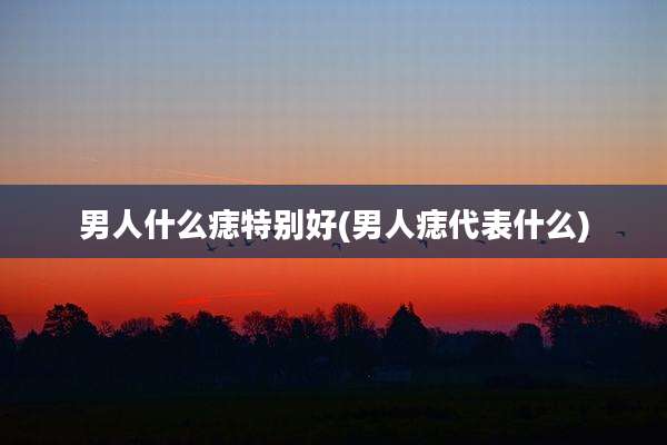 男人什么痣特别好(男人痣代表什么)