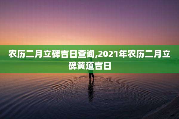 农历二月立碑吉日查询,2021年农历二月立碑黄道吉日