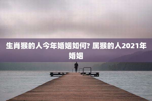 生肖猴的人今年婚姻如何? 属猴的人2021年婚姻