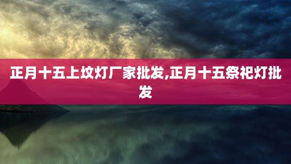 正月十五上坟灯厂家批发,正月十五祭祀灯批发