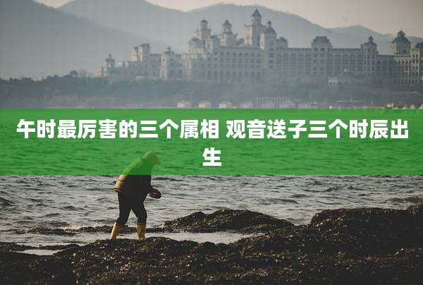 午时最厉害的三个属相 观音送子三个时辰出生