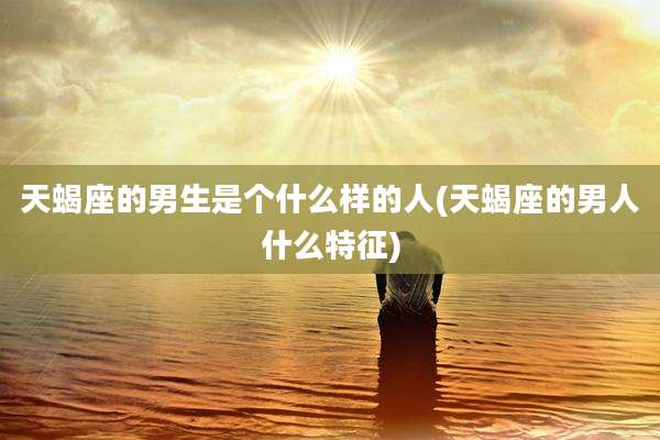 天蝎座的男生是个什么样的人(天蝎座的男人什么特征)