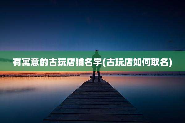 有寓意的古玩店铺名字(古玩店如何取名)