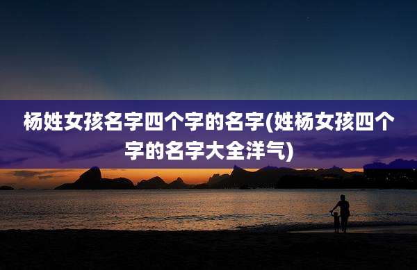 杨姓女孩名字四个字的名字(姓杨女孩四个字的名字大全洋气)