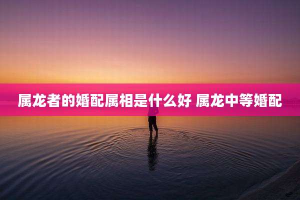 属龙者的婚配属相是什么好 属龙中等婚配