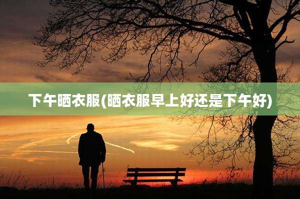 下午晒衣服(晒衣服早上好还是下午好)