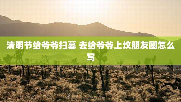 清明节给爷爷扫墓 去给爷爷上坟朋友圈怎么写