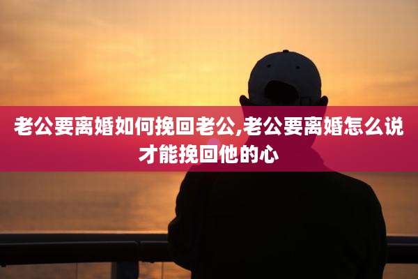 老公要离婚如何挽回老公,老公要离婚怎么说才能挽回他的心