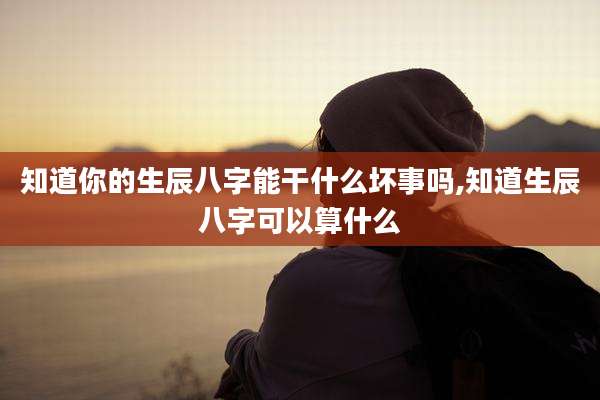知道你的生辰八字能干什么坏事吗,知道生辰八字可以算什么