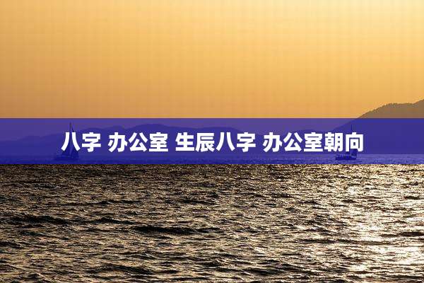 八字 办公室 生辰八字 办公室朝向