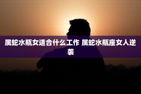 属蛇水瓶女适合什么工作 属蛇水瓶座女人逆袭