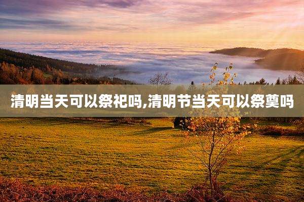 清明当天可以祭祀吗,清明节当天可以祭奠吗