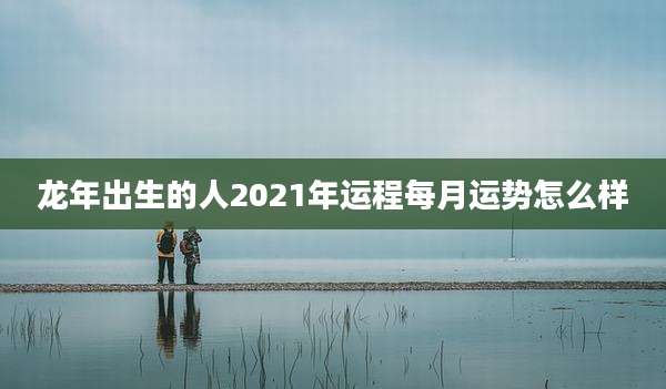 龙年出生的人2021年运程每月运势怎么样