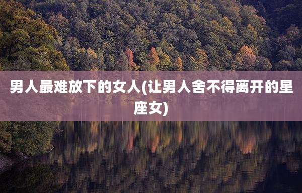 男人最难放下的女人(让男人舍不得离开的星座女)