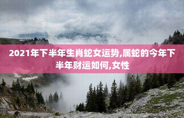 2021年下半年生肖蛇女运势,属蛇的今年下半年财运如何,女性