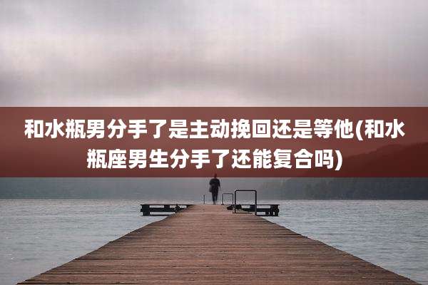 和水瓶男分手了是主动挽回还是等他(和水瓶座男生分手了还能复合吗)