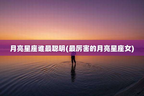 月亮星座谁最聪明(最厉害的月亮星座女)
