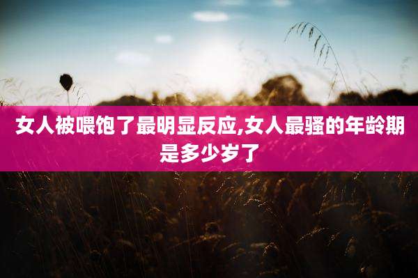 女人被喂饱了最明显反应,女人最骚的年龄期是多少岁了