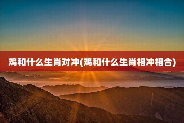 鸡和什么生肖对冲(鸡和什么生肖相冲相合)