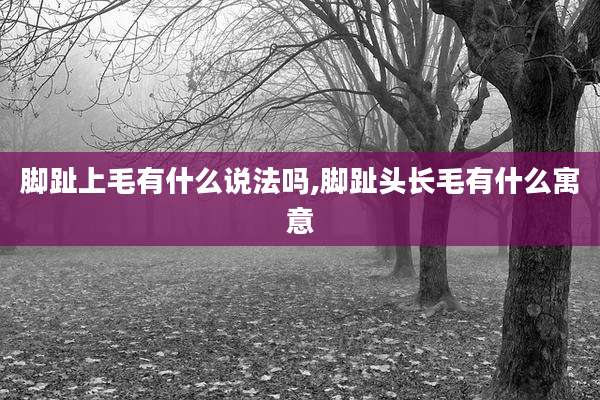 脚趾上毛有什么说法吗,脚趾头长毛有什么寓意