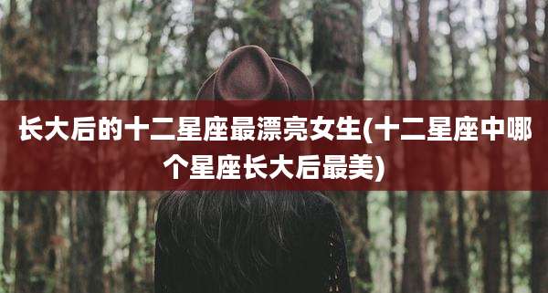长大后的十二星座最漂亮女生(十二星座中哪个星座长大后最美)