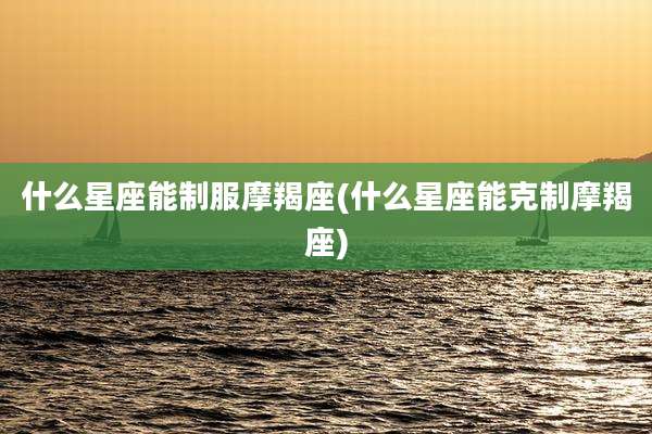 什么星座能制服摩羯座(什么星座能克制摩羯座)