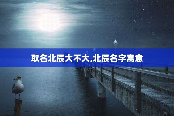 取名北辰大不大,北辰名字寓意