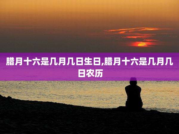 腊月十六是几月几日生日,腊月十六是几月几日农历