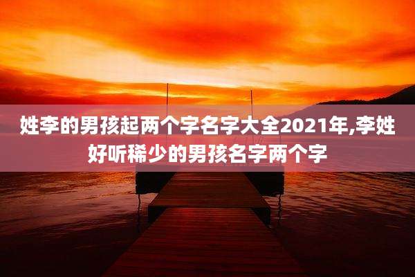 姓李的男孩起两个字名字大全2021年,李姓好听稀少的男孩名字两个字
