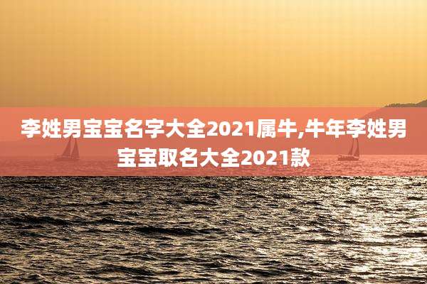 李姓男宝宝名字大全2021属牛,牛年李姓男宝宝取名大全2021款