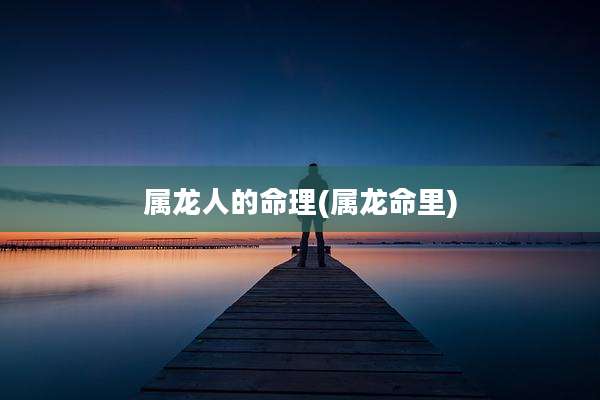 属龙人的命理(属龙命里)