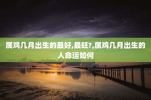 属鸡几月出生的最好,最旺?,属鸡几月出生的人命运如何